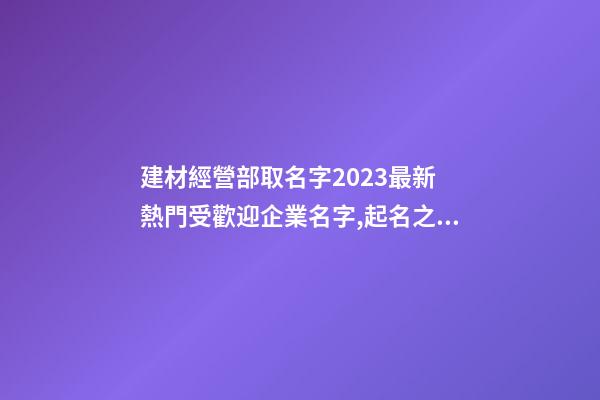 建材經營部取名字2023最新 熱門受歡迎企業名字,起名之家-第1張-公司起名-玄機派